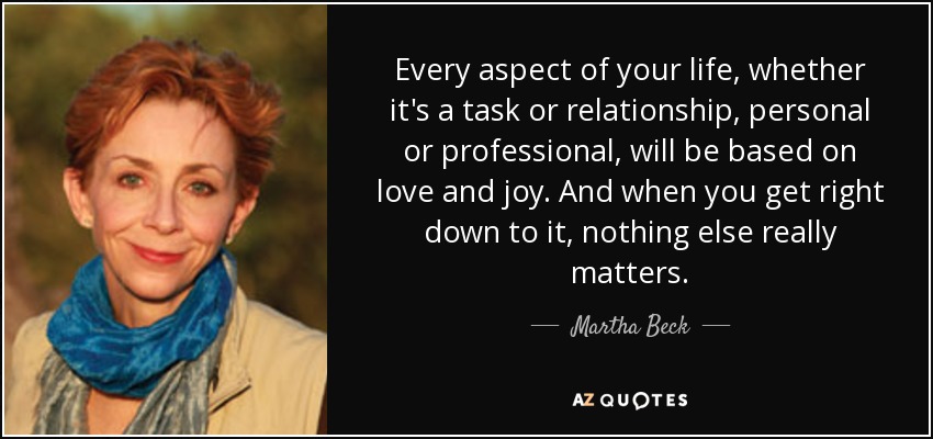 Every aspect of your life, whether it's a task or relationship, personal or professional, will be based on love and joy. And when you get right down to it, nothing else really matters. - Martha Beck