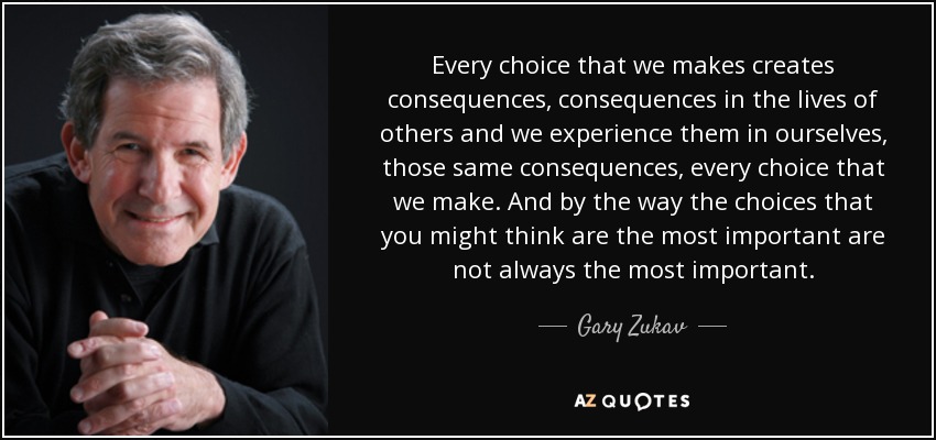 Every choice that we makes creates consequences, consequences in the lives of others and we experience them in ourselves, those same consequences, every choice that we make. And by the way the choices that you might think are the most important are not always the most important. - Gary Zukav