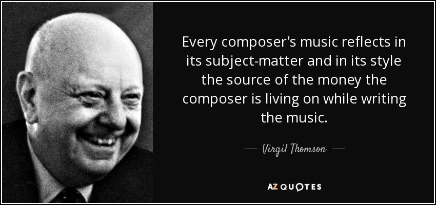 Every composer's music reflects in its subject-matter and in its style the source of the money the composer is living on while writing the music. - Virgil Thomson