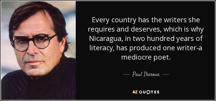 Every country has the writers she requires and deserves, which is why Nicaragua, in two hundred years of literacy, has produced one writer-a mediocre poet. - Paul Theroux