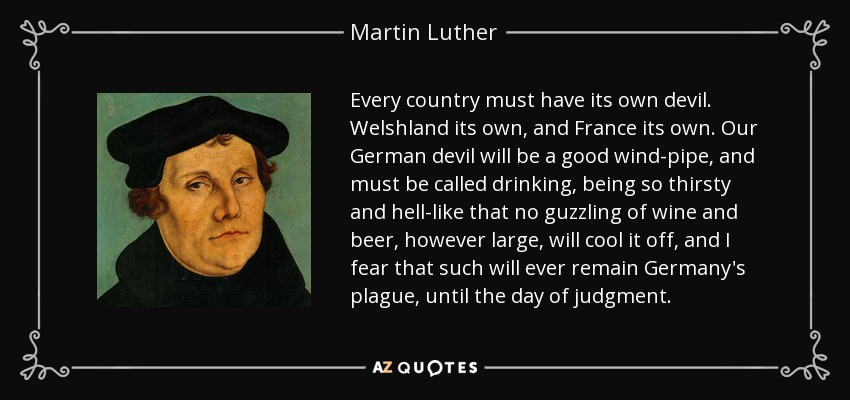 Every country must have its own devil. Welshland its own, and France its own. Our German devil will be a good wind-pipe, and must be called drinking, being so thirsty and hell-like that no guzzling of wine and beer, however large, will cool it off, and I fear that such will ever remain Germany's plague, until the day of judgment. - Martin Luther