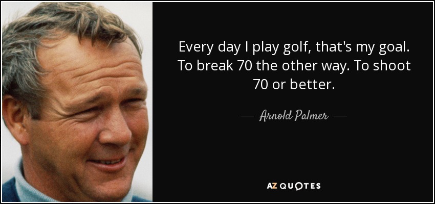 Every day I play golf, that's my goal. To break 70 the other way. To shoot 70 or better. - Arnold Palmer