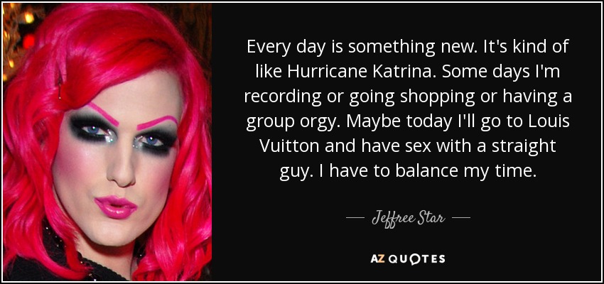 Every day is something new. It's kind of like Hurricane Katrina. Some days I'm recording or going shopping or having a group orgy. Maybe today I'll go to Louis Vuitton and have sex with a straight guy. I have to balance my time. - Jeffree Star