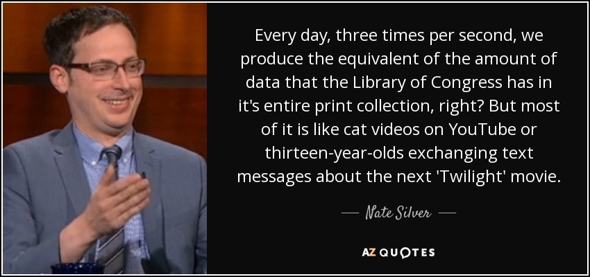 Every day, three times per second, we produce the equivalent of the amount of data that the Library of Congress has in it's entire print collection, right? But most of it is like cat videos on YouTube or thirteen-year-olds exchanging text messages about the next 'Twilight' movie. - Nate Silver