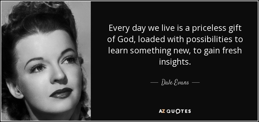 Every day we live is a priceless gift of God, loaded with possibilities to learn something new, to gain fresh insights. - Dale Evans