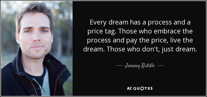 Every dream has a process and a price tag. Those who embrace the process and pay the price, live the dream. Those who don't, just dream. - Jeremy Riddle