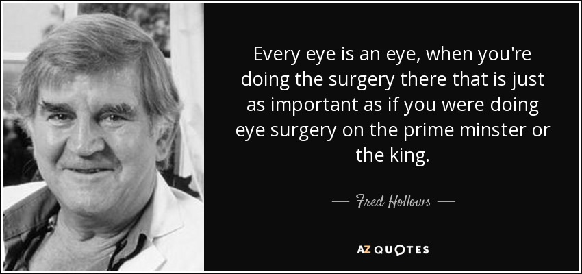 Every eye is an eye, when you're doing the surgery there that is just as important as if you were doing eye surgery on the prime minster or the king. - Fred Hollows