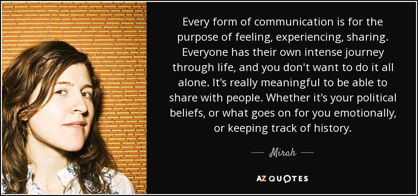 Every form of communication is for the purpose of feeling, experiencing, sharing. Everyone has their own intense journey through life, and you don't want to do it all alone. It's really meaningful to be able to share with people. Whether it's your political beliefs, or what goes on for you emotionally, or keeping track of history. - Mirah