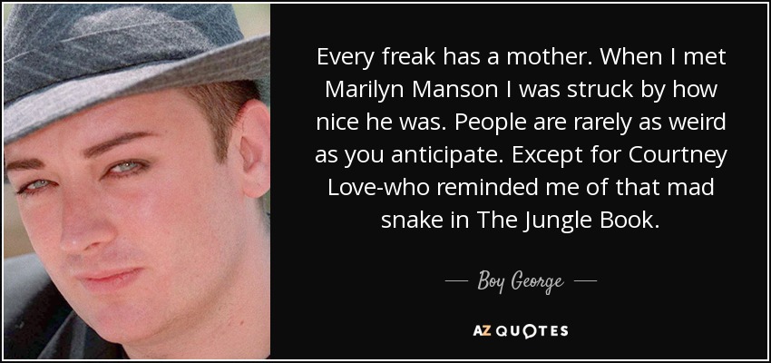 Todo friki tiene una madre. Cuando conocí a Marilyn Manson me sorprendió lo simpático que era. La gente rara vez es tan rara como esperas. Excepto Courtney Love, que me recordaba a esa serpiente loca de El libro de la selva. - Boy George