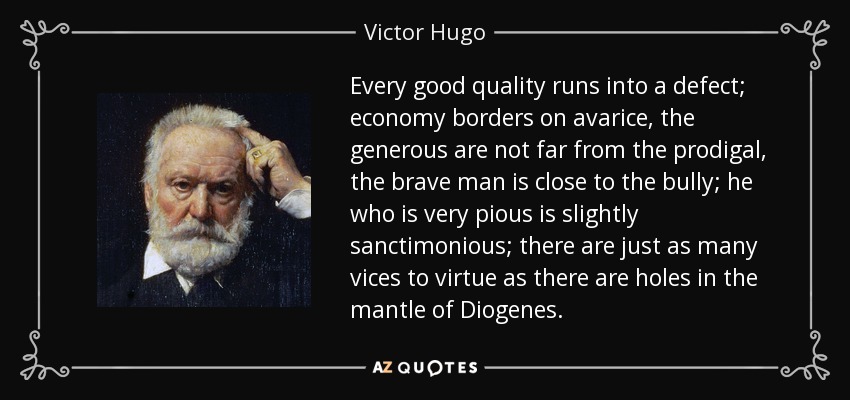 Every good quality runs into a defect; economy borders on avarice, the generous are not far from the prodigal, the brave man is close to the bully; he who is very pious is slightly sanctimonious; there are just as many vices to virtue as there are holes in the mantle of Diogenes. - Victor Hugo