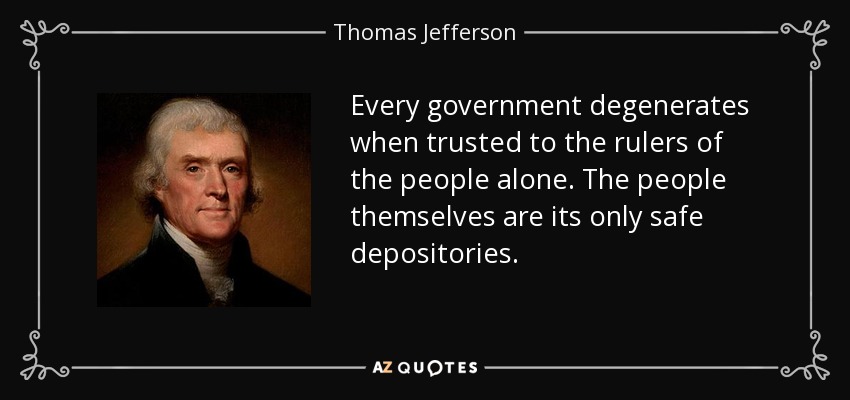 Every government degenerates when trusted to the rulers of the people alone. The people themselves are its only safe depositories. - Thomas Jefferson