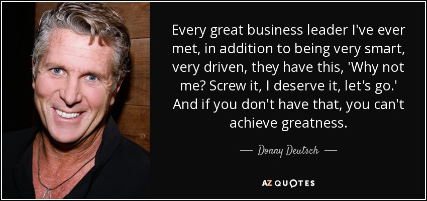 Every great business leader I've ever met, in addition to being very smart, very driven, they have this, 'Why not me? Screw it, I deserve it, let's go.' And if you don't have that, you can't achieve greatness. - Donny Deutsch