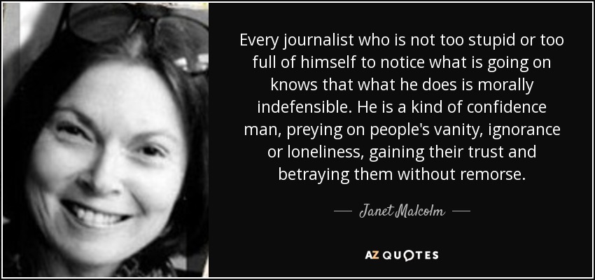 Every journalist who is not too stupid or too full of himself to notice what is going on knows that what he does is morally indefensible. He is a kind of confidence man, preying on people's vanity, ignorance or loneliness, gaining their trust and betraying them without remorse. - Janet Malcolm