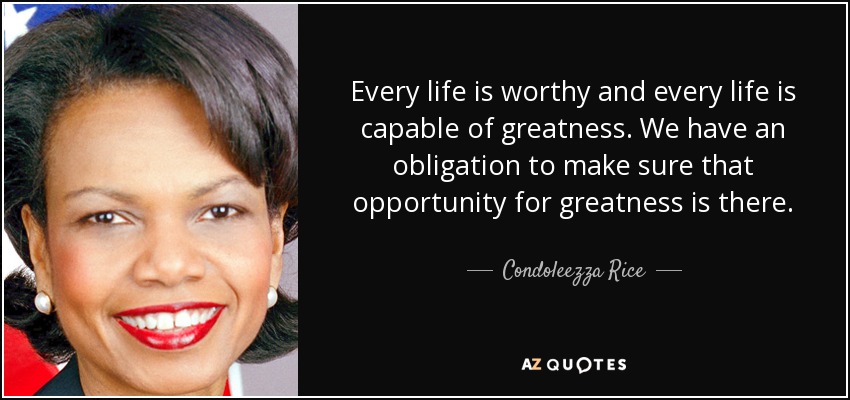 Cada vida es digna y cada vida es capaz de grandeza. Tenemos la obligación de asegurarnos de que existe esa oportunidad de grandeza". - Condoleezza Rice