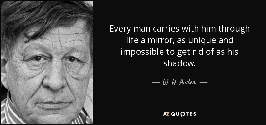 Every man carries with him through life a mirror, as unique and impossible to get rid of as his shadow. - W. H. Auden