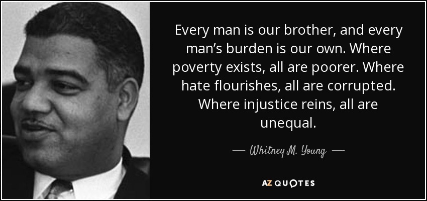 Every man is our brother, and every man’s burden is our own. Where poverty exists, all are poorer. Where hate flourishes, all are corrupted. Where injustice reins, all are unequal. - Whitney M. Young