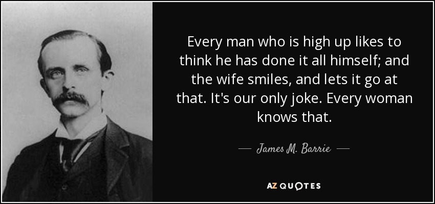 Every man who is high up likes to think he has done it all himself; and the wife smiles, and lets it go at that. It's our only joke. Every woman knows that. - James M. Barrie