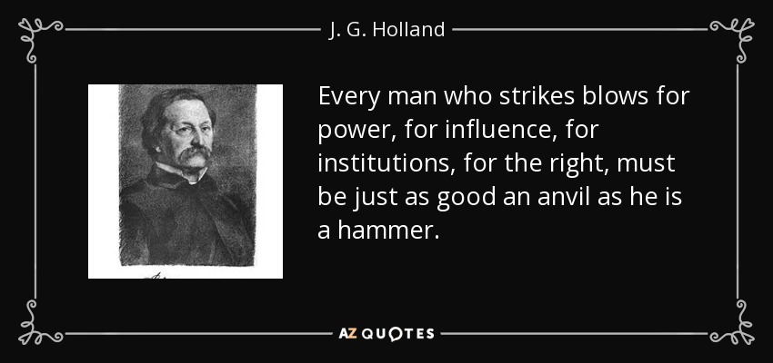 Every man who strikes blows for power, for influence, for institutions, for the right, must be just as good an anvil as he is a hammer. - J. G. Holland