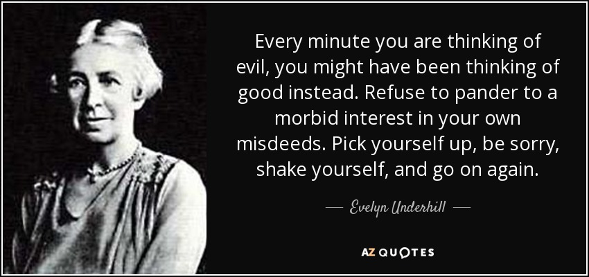 Every minute you are thinking of evil, you might have been thinking of good instead. Refuse to pander to a morbid interest in your own misdeeds. Pick yourself up, be sorry, shake yourself, and go on again. - Evelyn Underhill