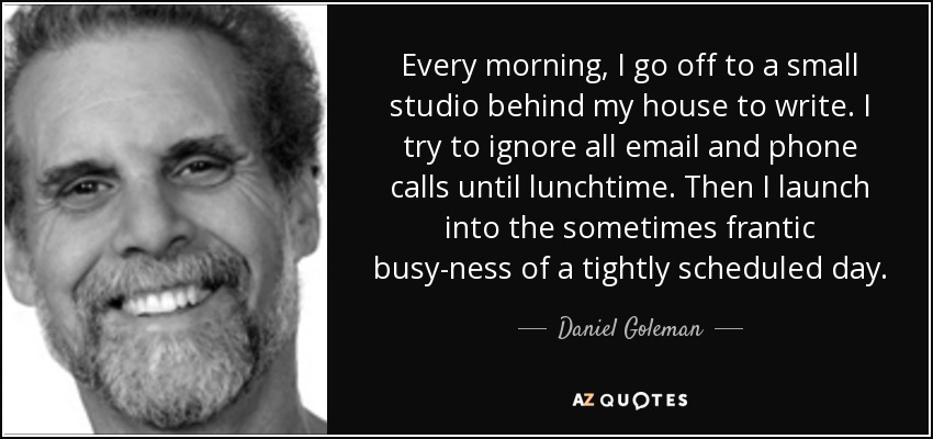 Every morning, I go off to a small studio behind my house to write. I try to ignore all email and phone calls until lunchtime. Then I launch into the sometimes frantic busy-ness of a tightly scheduled day. - Daniel Goleman