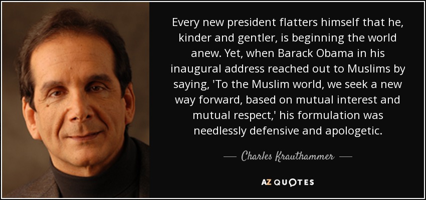 Cada nuevo presidente se halaga a sí mismo diciendo que él, más amable y gentil, está comenzando el mundo de nuevo. Sin embargo, cuando Barack Obama en su discurso de investidura tendió la mano a los musulmanes diciendo: "Al mundo musulmán, buscamos una nueva forma de avanzar, basada en el interés y el respeto mutuos", su formulación fue innecesariamente defensiva y apologética. - Charles Krauthammer