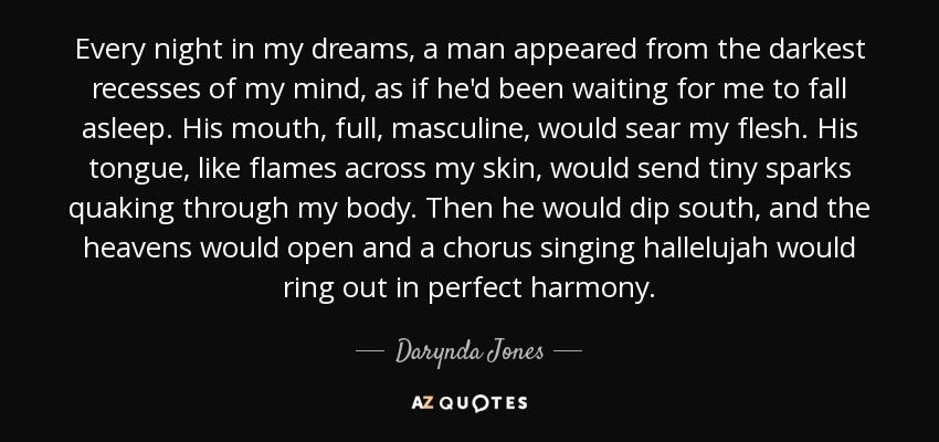 Every night in my dreams, a man appeared from the darkest recesses of my mind, as if he'd been waiting for me to fall asleep. His mouth, full, masculine, would sear my flesh. His tongue, like flames across my skin, would send tiny sparks quaking through my body. Then he would dip south, and the heavens would open and a chorus singing hallelujah would ring out in perfect harmony. - Darynda Jones