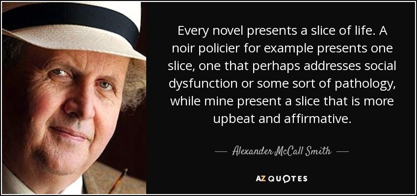 Every novel presents a slice of life. A noir policier for example presents one slice, one that perhaps addresses social dysfunction or some sort of pathology, while mine present a slice that is more upbeat and affirmative. - Alexander McCall Smith