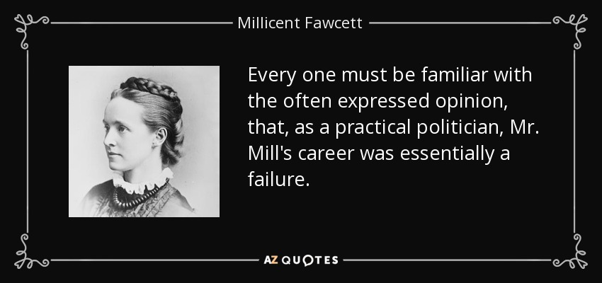 Every one must be familiar with the often expressed opinion, that, as a practical politician, Mr. Mill's career was essentially a failure. - Millicent Fawcett