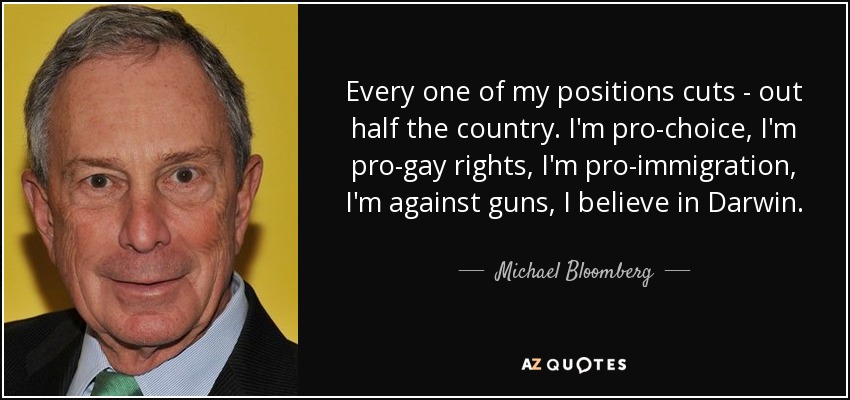 Cada una de mis posiciones recorta... a la mitad del país. Estoy a favor del aborto, a favor de los derechos de los homosexuales, a favor de la inmigración, en contra de las armas y a favor de Darwin. - Michael Bloomberg