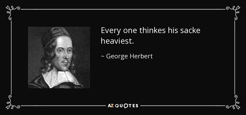 Every one thinkes his sacke heaviest. - George Herbert