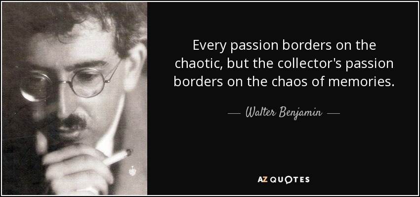 Every passion borders on the chaotic, but the collector's passion borders on the chaos of memories. - Walter Benjamin