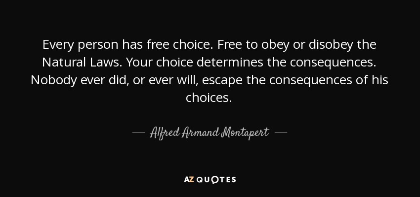 Every person has free choice. Free to obey or disobey the Natural Laws. Your choice determines the consequences. Nobody ever did, or ever will, escape the consequences of his choices. - Alfred Armand Montapert