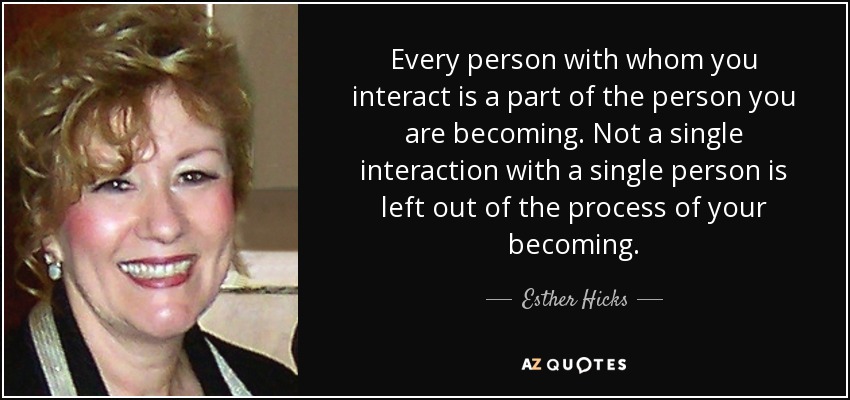 Every person with whom you interact is a part of the person you are becoming. Not a single interaction with a single person is left out of the process of your becoming. - Esther Hicks