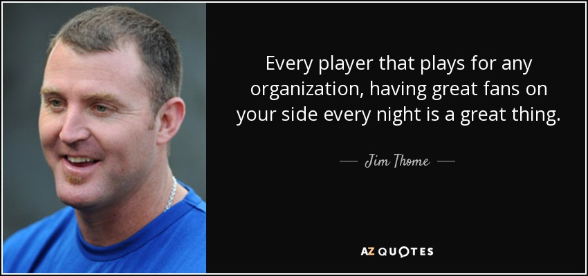 Every player that plays for any organization, having great fans on your side every night is a great thing. - Jim Thome
