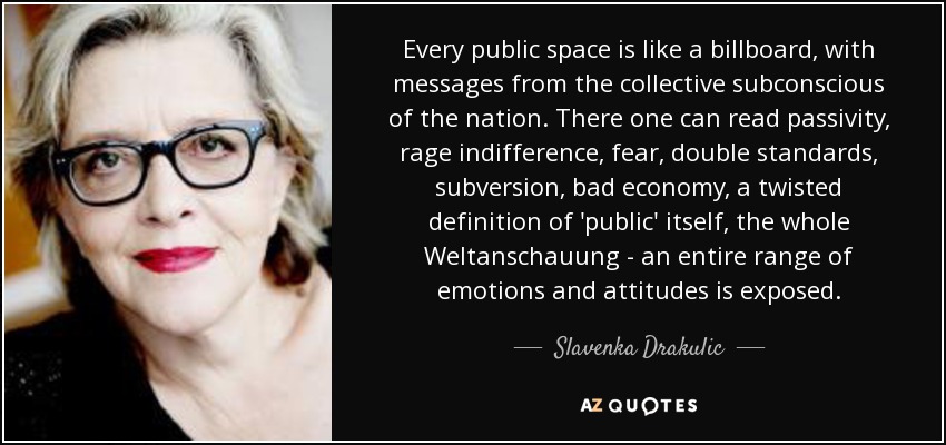 Every public space is like a billboard, with messages from the collective subconscious of the nation. There one can read passivity, rage indifference, fear, double standards, subversion, bad economy, a twisted definition of 'public' itself, the whole Weltanschauung - an entire range of emotions and attitudes is exposed. - Slavenka Drakulic