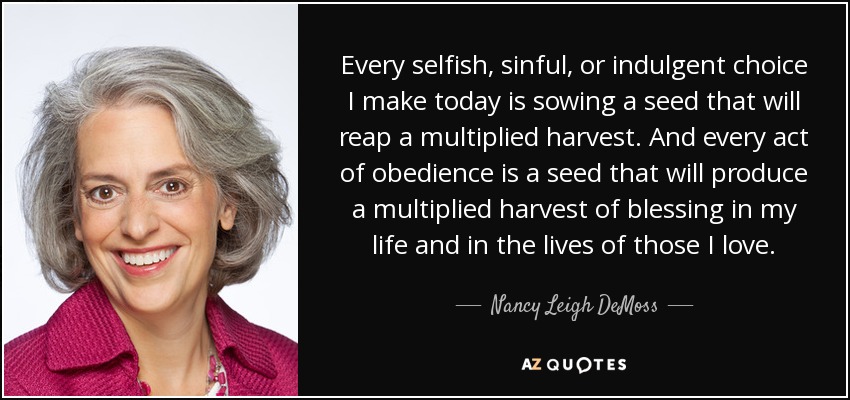Every selfish, sinful, or indulgent choice I make today is sowing a seed that will reap a multiplied harvest. And every act of obedience is a seed that will produce a multiplied harvest of blessing in my life and in the lives of those I love. - Nancy Leigh DeMoss