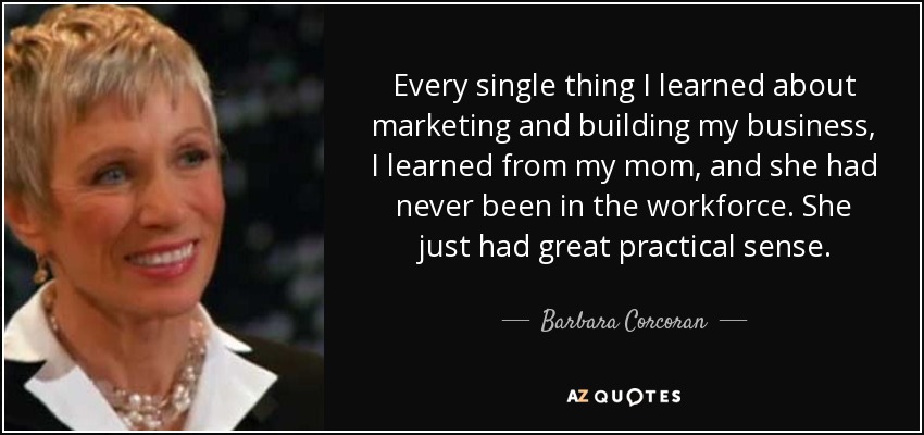 Every single thing I learned about marketing and building my business, I learned from my mom, and she had never been in the workforce. She just had great practical sense. - Barbara Corcoran