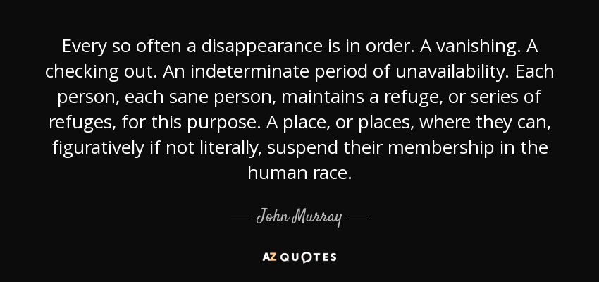 De vez en cuando conviene una desaparición. Desaparecer. Una salida. Un periodo indeterminado de indisponibilidad. Cada persona, cada persona cuerda, mantiene un refugio, o una serie de refugios, con este fin. Un lugar, o varios lugares, donde puede, en sentido figurado si no literal, suspender su pertenencia a la raza humana. - John Murray