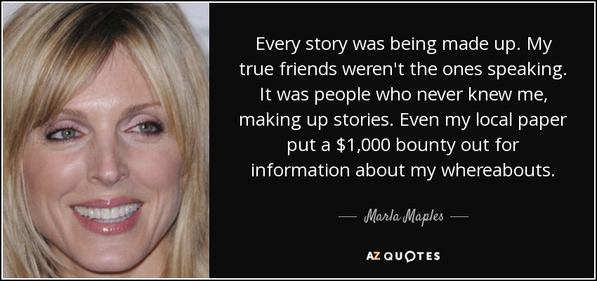 Todas las historias eran inventadas. Mis verdaderos amigos no eran los que hablaban. Era gente que nunca me conoció, inventando historias. Incluso mi periódico local puso una recompensa de 1.000 dólares por información sobre mi paradero. - Marla Maples