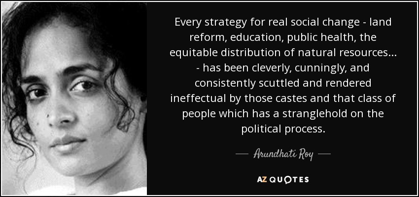 Every strategy for real social change - land reform, education, public health, the equitable distribution of natural resources ... - has been cleverly, cunningly, and consistently scuttled and rendered ineffectual by those castes and that class of people which has a stranglehold on the political process. - Arundhati Roy