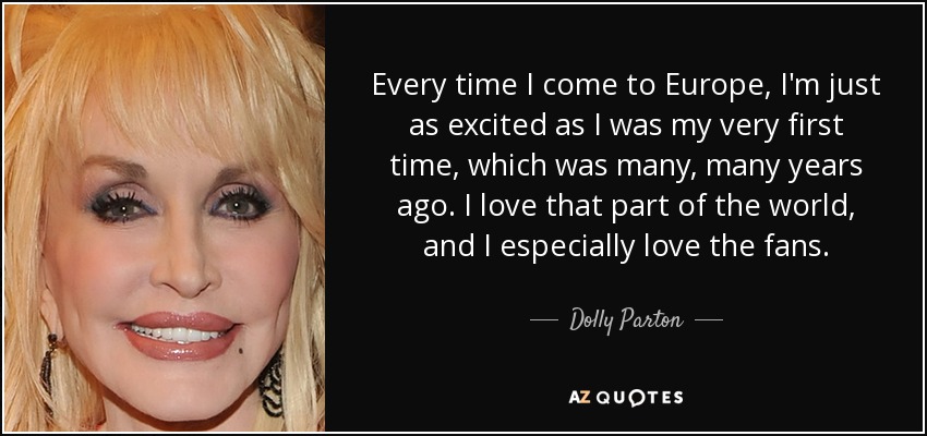 Every time I come to Europe, I'm just as excited as I was my very first time, which was many, many years ago. I love that part of the world, and I especially love the fans. - Dolly Parton