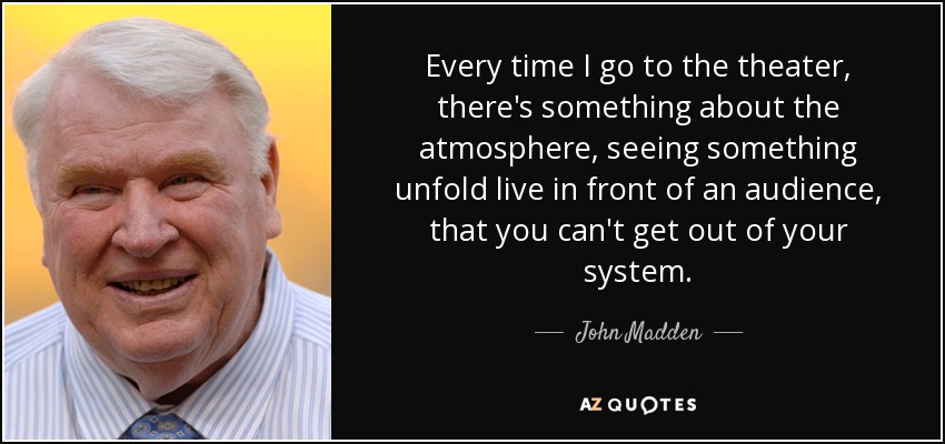 Cada vez que voy al teatro, hay algo en el ambiente, en ver algo desarrollarse en directo ante el público, que no puedes sacarte de la cabeza". - John Madden