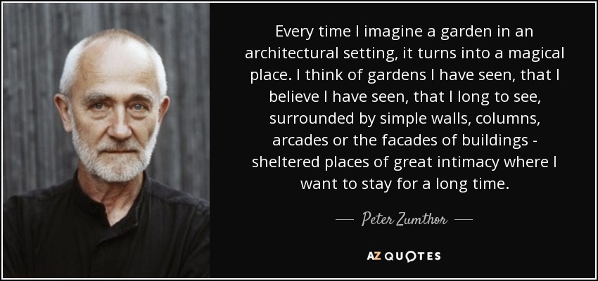 Every time I imagine a garden in an architectural setting, it turns into a magical place. I think of gardens I have seen, that I believe I have seen, that I long to see, surrounded by simple walls, columns, arcades or the facades of buildings - sheltered places of great intimacy where I want to stay for a long time. - Peter Zumthor