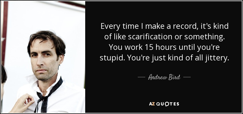 Every time I make a record, it's kind of like scarification or something. You work 15 hours until you're stupid. You're just kind of all jittery. - Andrew Bird