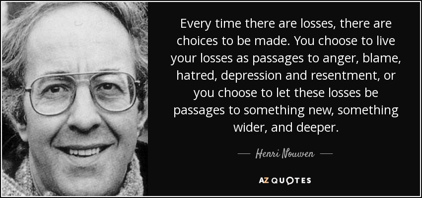 Every time there are losses, there are choices to be made. You choose to live your losses as passages to anger, blame, hatred, depression and resentment, or you choose to let these losses be passages to something new, something wider, and deeper. - Henri Nouwen