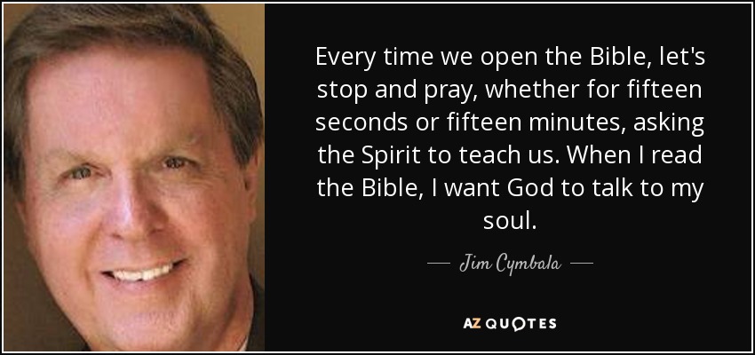 Every time we open the Bible, let's stop and pray, whether for fifteen seconds or fifteen minutes, asking the Spirit to teach us. When I read the Bible, I want God to talk to my soul. - Jim Cymbala