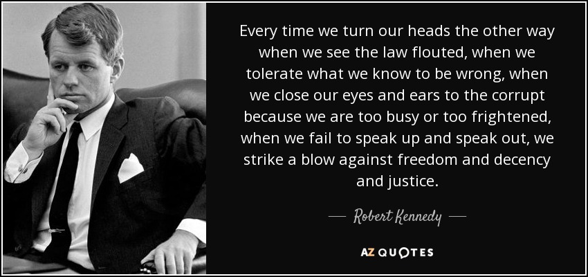 Every time we turn our heads the other way when we see the law flouted, when we tolerate what we know to be wrong, when we close our eyes and ears to the corrupt because we are too busy or too frightened, when we fail to speak up and speak out, we strike a blow against freedom and decency and justice. - Robert Kennedy