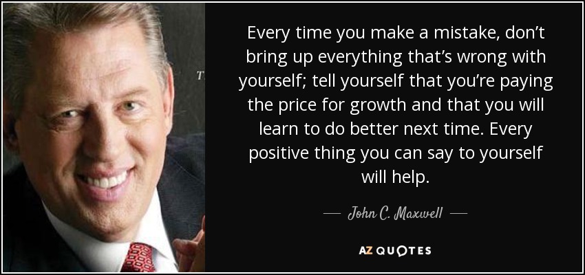 Cada vez que cometas un error, no saques a relucir todo lo que está mal en ti; dite a ti mismo que estás pagando el precio de crecer y que aprenderás a hacerlo mejor la próxima vez. Todo lo positivo que puedas decirte a ti mismo te ayudará. - John C. Maxwell