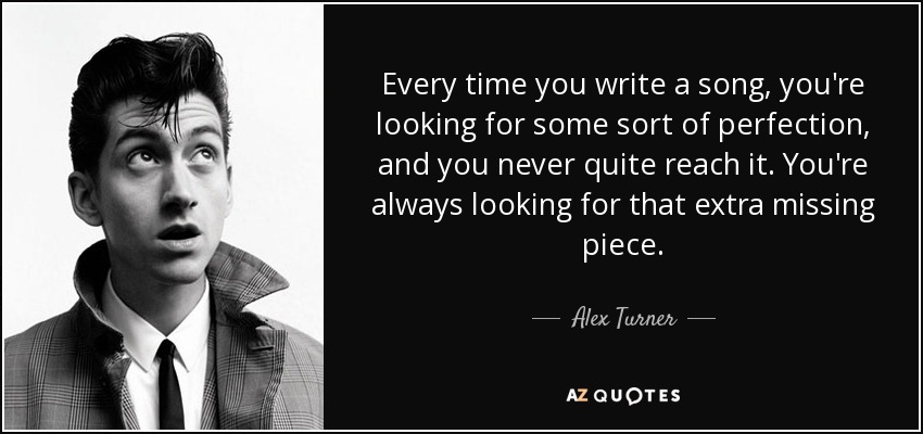 Every time you write a song, you're looking for some sort of perfection, and you never quite reach it. You're always looking for that extra missing piece. - Alex Turner