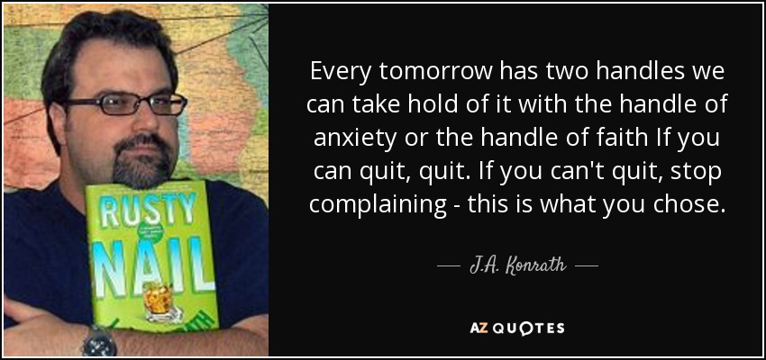 Every tomorrow has two handles we can take hold of it with the handle of anxiety or the handle of faith If you can quit, quit. If you can't quit, stop complaining - this is what you chose. - J.A. Konrath